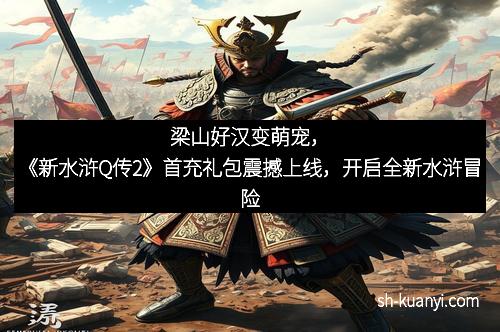 梁山好汉变萌宠，《新水浒Q传2》首充礼包震撼上线，开启全新水浒冒险