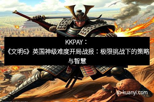 KKPAY：《文明6》英国神级难度开局战报：极限挑战下的策略与智慧